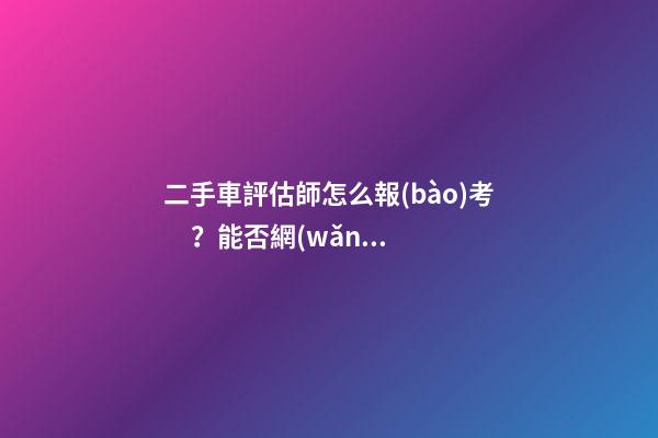 二手車評估師怎么報(bào)考？能否網(wǎng)上考試？